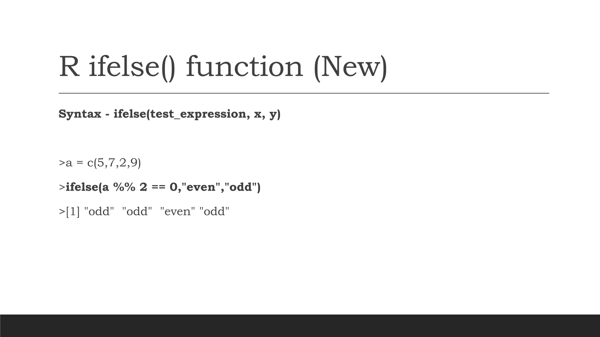 R ifelse() function (New)
Syntax - ifelse(test_expression, x, y)
>a = c(5,7,2,9)
>ifelse(a %% 2 == 0,"even","odd")
>[1] "odd" "odd" "even" "odd"
 