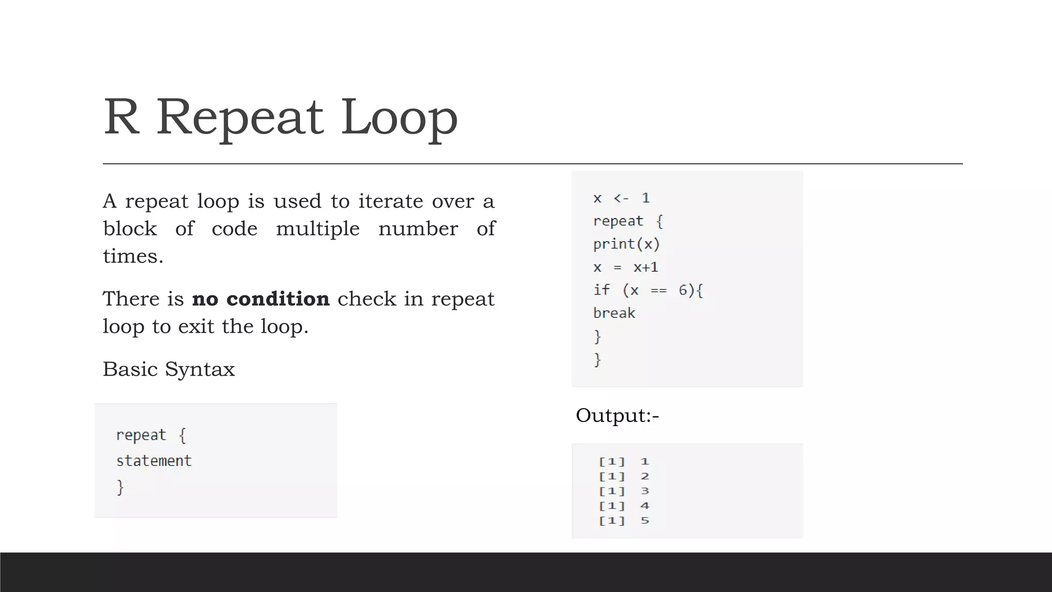 R Repeat Loop
A repeat loop is used to iterate over a
block of code multiple number of
times.
There is no condition check in repeat
loop to exit the loop.
Basic Syntax
Output:-
 