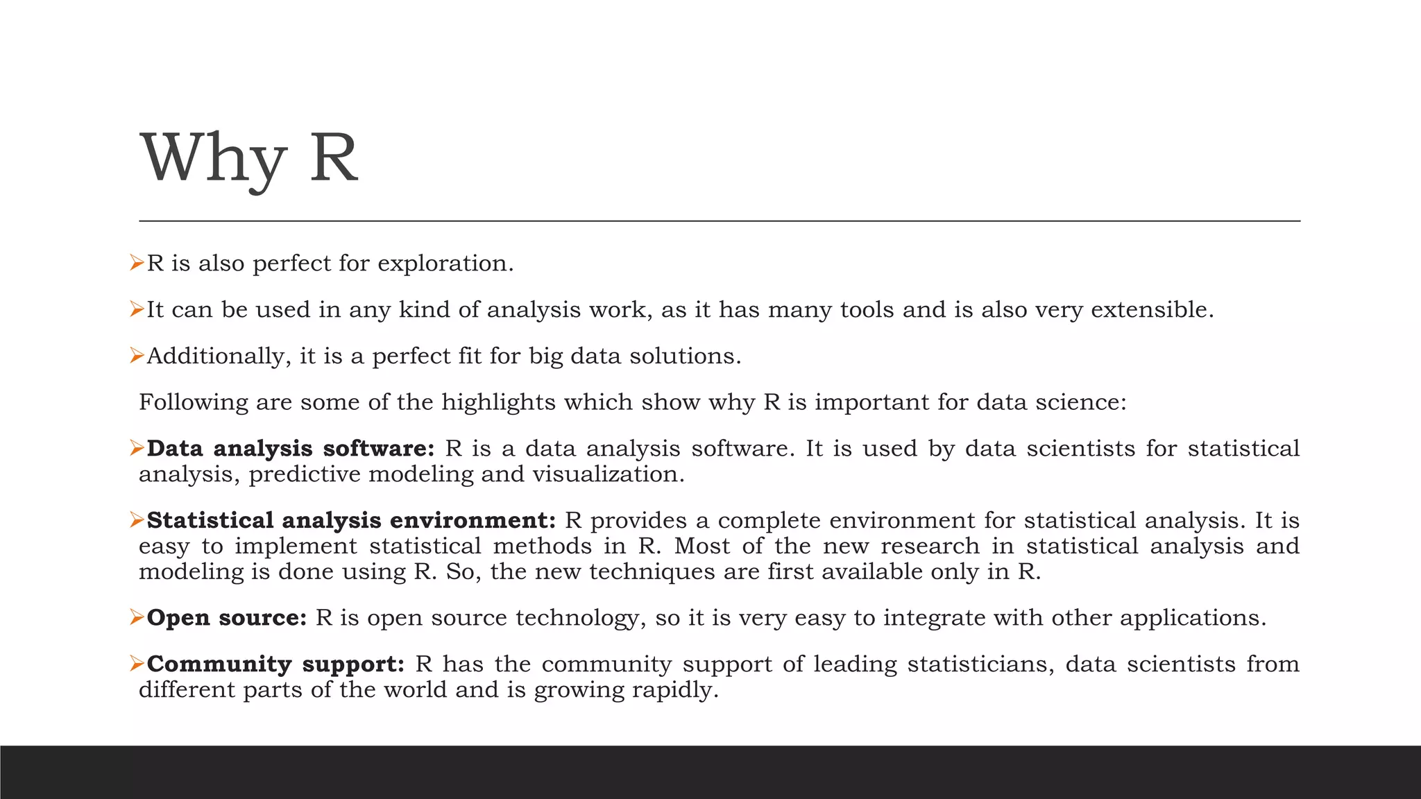 Why R
➢R is also perfect for exploration.
➢It can be used in any kind of analysis work, as it has many tools and is also very extensible.
➢Additionally, it is a perfect fit for big data solutions.
Following are some of the highlights which show why R is important for data science:
➢Data analysis software: R is a data analysis software. It is used by data scientists for statistical
analysis, predictive modeling and visualization.
➢Statistical analysis environment: R provides a complete environment for statistical analysis. It is
easy to implement statistical methods in R. Most of the new research in statistical analysis and
modeling is done using R. So, the new techniques are first available only in R.
➢Open source: R is open source technology, so it is very easy to integrate with other applications.
➢Community support: R has the community support of leading statisticians, data scientists from
different parts of the world and is growing rapidly.
 