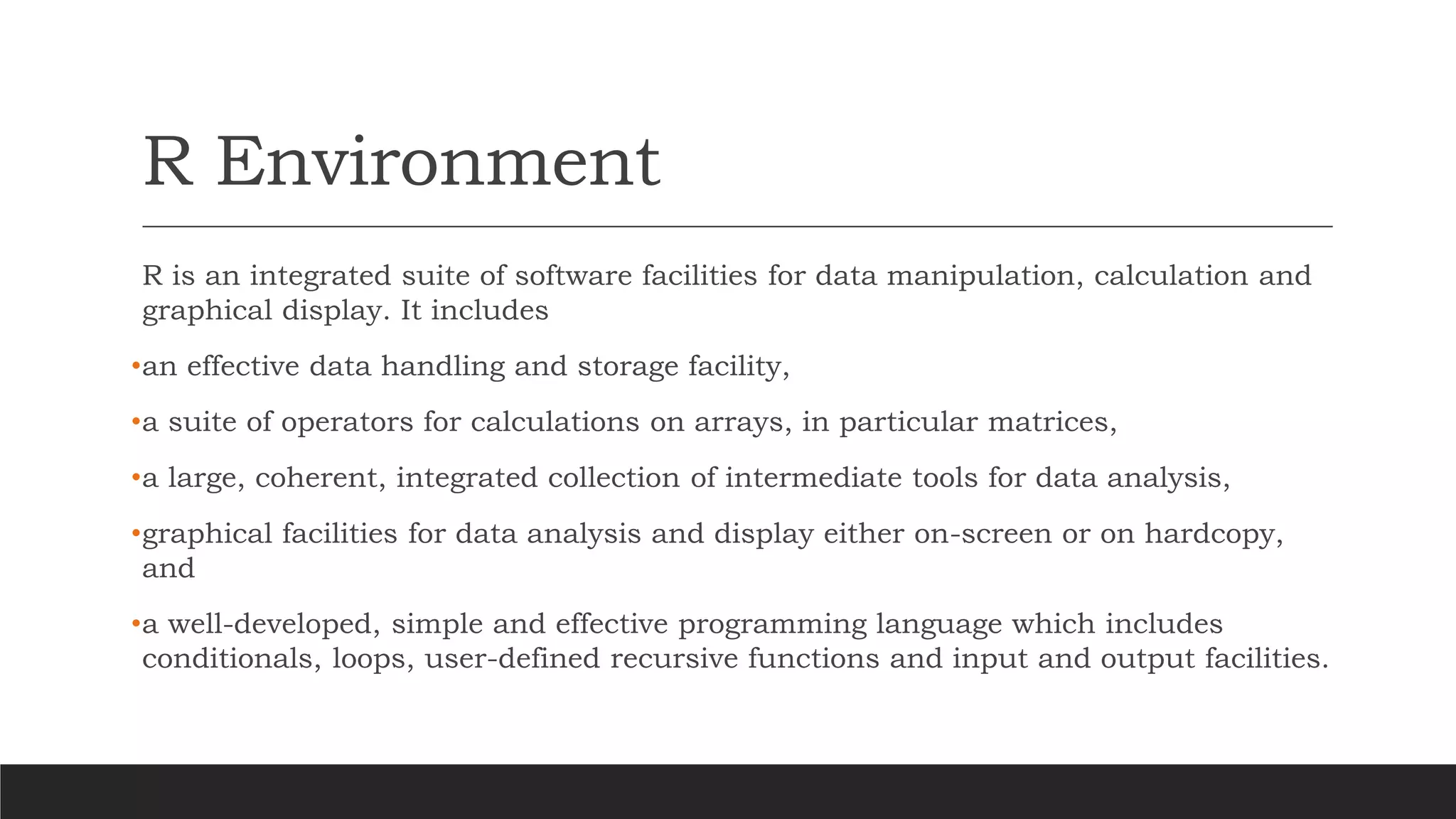 R Environment
R is an integrated suite of software facilities for data manipulation, calculation and
graphical display. It includes
•an effective data handling and storage facility,
•a suite of operators for calculations on arrays, in particular matrices,
•a large, coherent, integrated collection of intermediate tools for data analysis,
•graphical facilities for data analysis and display either on-screen or on hardcopy,
and
•a well-developed, simple and effective programming language which includes
conditionals, loops, user-defined recursive functions and input and output facilities.
 