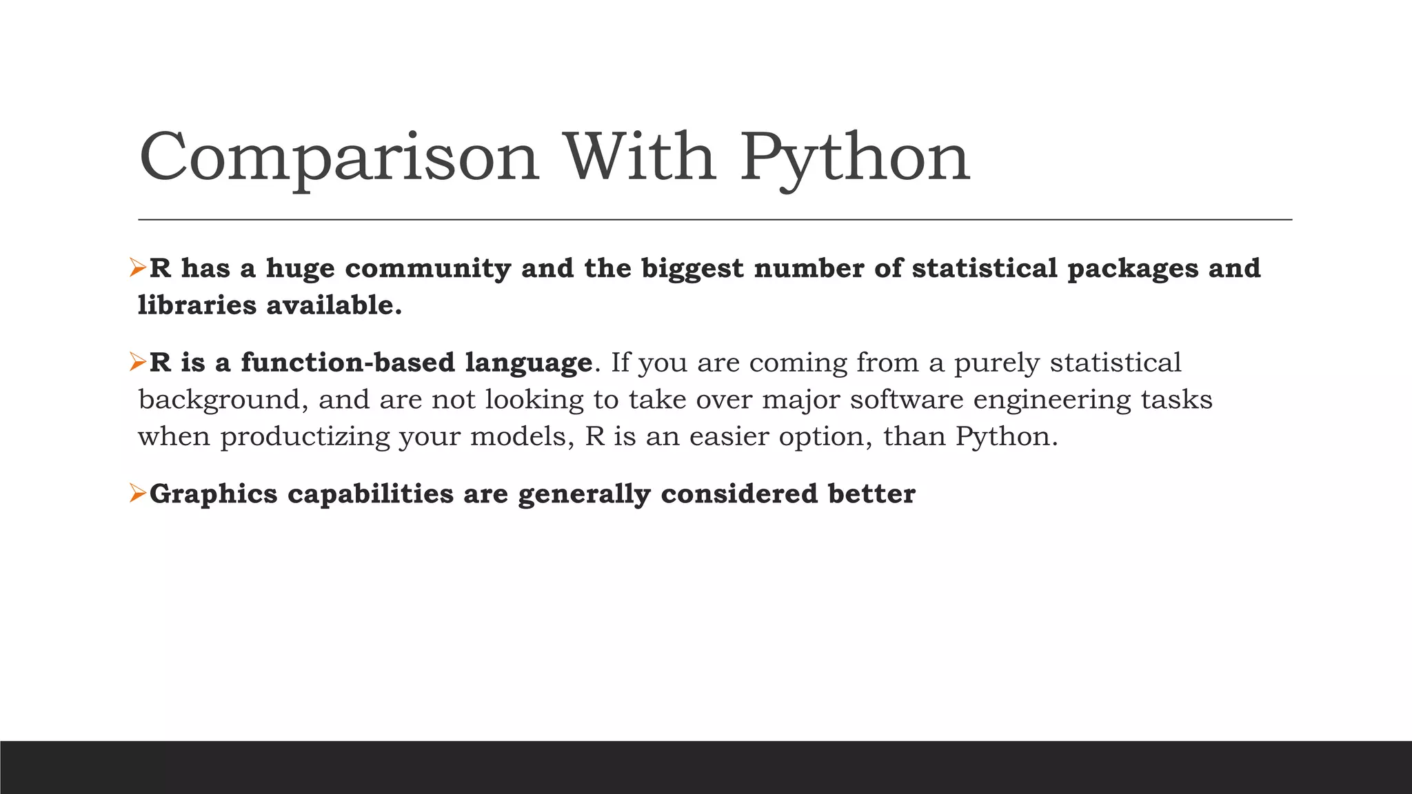 Comparison With Python
➢R has a huge community and the biggest number of statistical packages and
libraries available.
➢R is a function-based language. If you are coming from a purely statistical
background, and are not looking to take over major software engineering tasks
when productizing your models, R is an easier option, than Python.
➢Graphics capabilities are generally considered better
 