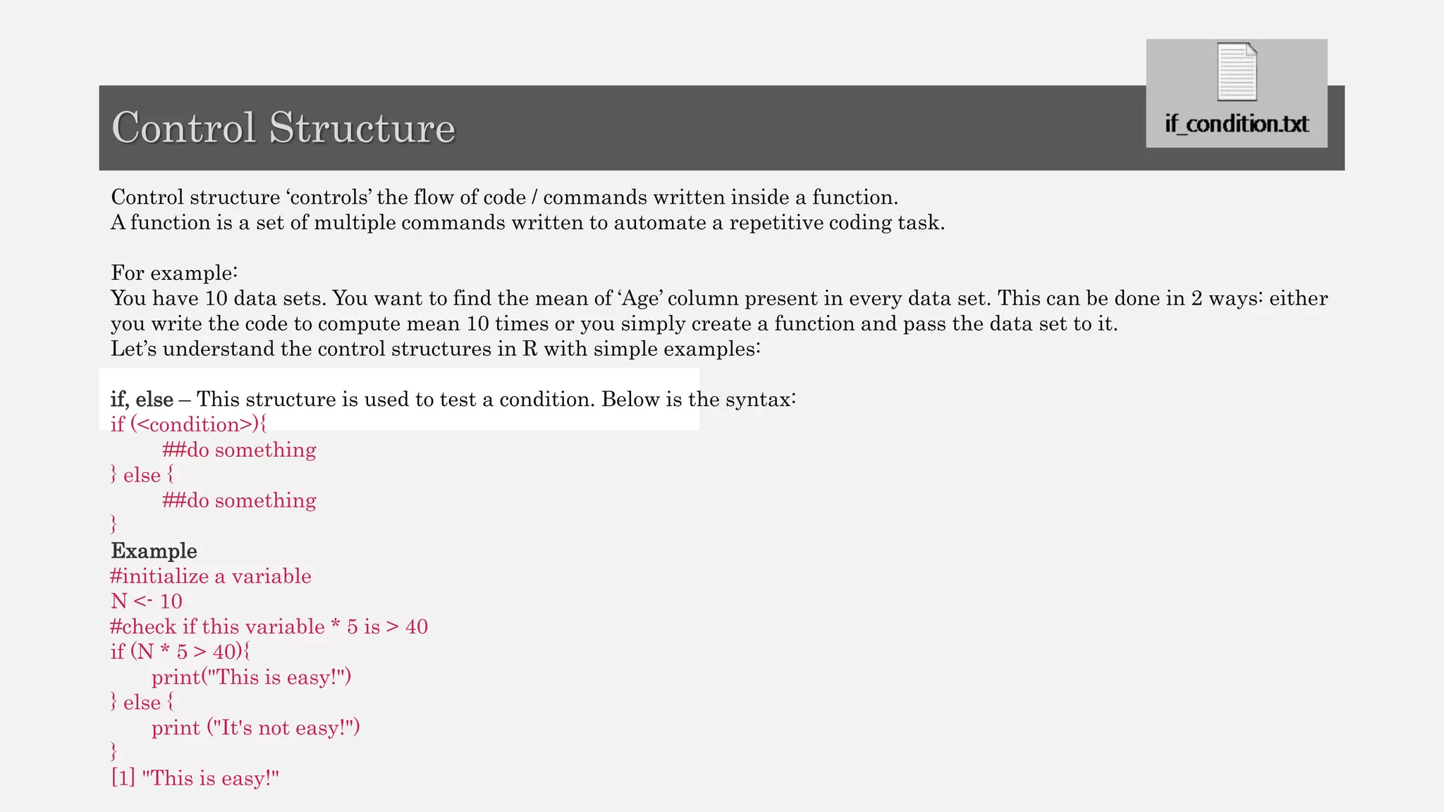 Control structure ‘controls’ the flow of code / commands written inside a function.
A function is a set of multiple commands written to automate a repetitive coding task.
For example:
You have 10 data sets. You want to find the mean of ‘Age’ column present in every data set. This can be done in 2 ways: either
you write the code to compute mean 10 times or you simply create a function and pass the data set to it.
Let’s understand the control structures in R with simple examples:
if, else – This structure is used to test a condition. Below is the syntax:
if (<condition>){
##do something
} else {
##do something
}
Example
#initialize a variable
N <- 10
#check if this variable * 5 is > 40
if (N * 5 > 40){
print("This is easy!")
} else {
print ("It's not easy!")
}
[1] "This is easy!"
Control Structure
 