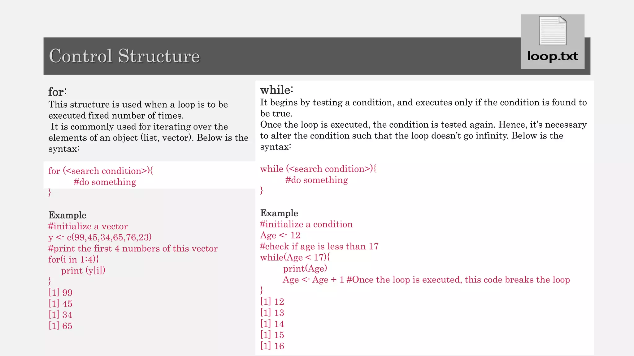 for:
This structure is used when a loop is to be
executed fixed number of times.
It is commonly used for iterating over the
elements of an object (list, vector). Below is the
syntax:
for (<search condition>){
#do something
}
Example
#initialize a vector
y <- c(99,45,34,65,76,23)
#print the first 4 numbers of this vector
for(i in 1:4){
print (y[i])
}
[1] 99
[1] 45
[1] 34
[1] 65
while:
It begins by testing a condition, and executes only if the condition is found to
be true.
Once the loop is executed, the condition is tested again. Hence, it’s necessary
to alter the condition such that the loop doesn’t go infinity. Below is the
syntax:
while (<search condition>){
#do something
}
Example
#initialize a condition
Age <- 12
#check if age is less than 17
while(Age < 17){
print(Age)
Age <- Age + 1 #Once the loop is executed, this code breaks the loop
}
[1] 12
[1] 13
[1] 14
[1] 15
[1] 16
Control Structure
 
