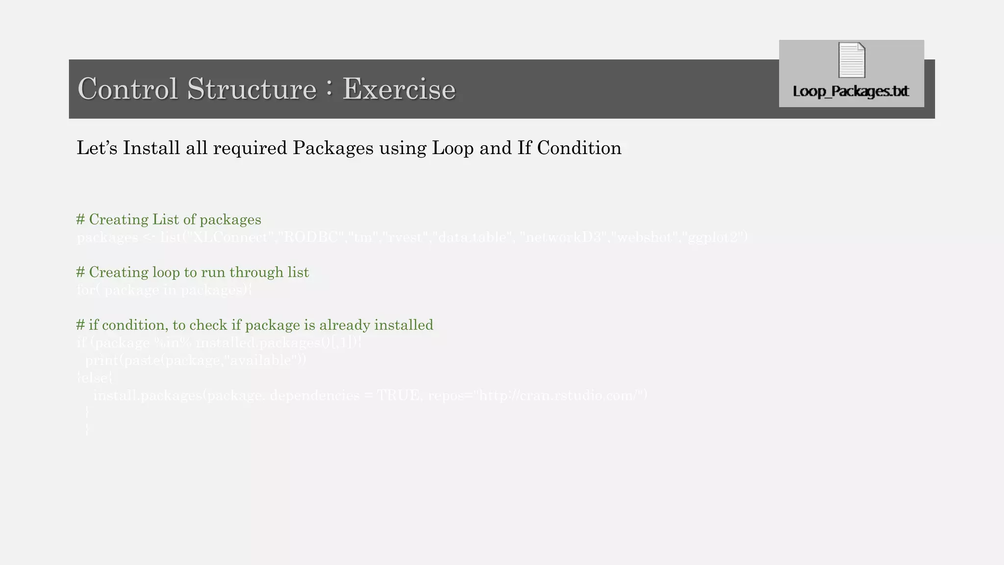 Let’s Install all required Packages using Loop and If Condition
# Creating List of packages
packages <- list("XLConnect","RODBC","tm","rvest","data.table", "networkD3","webshot","ggplot2")
# Creating loop to run through list
for( package in packages){
# if condition, to check if package is already installed
if (package %in% installed.packages()[,1]){
print(paste(package,"available"))
}else{
install.packages(package, dependencies = TRUE, repos="http://cran.rstudio.com/")
}
}
Control Structure : Exercise
 
