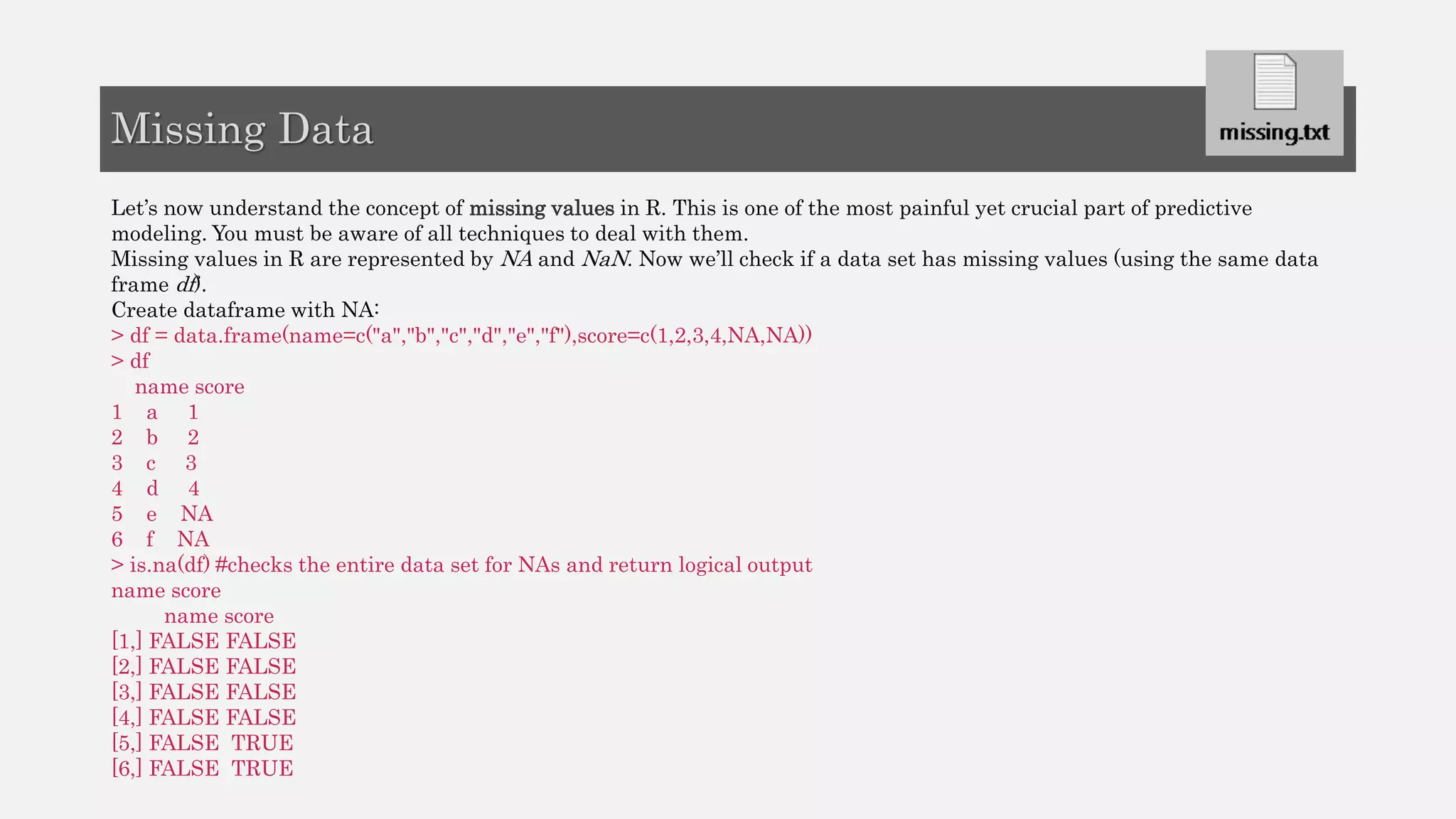 Let’s now understand the concept of missing values in R. This is one of the most painful yet crucial part of predictive
modeling. You must be aware of all techniques to deal with them.
Missing values in R are represented by NA and NaN. Now we’ll check if a data set has missing values (using the same data
frame df).
Create dataframe with NA:
> df = data.frame(name=c("a","b","c","d","e","f"),score=c(1,2,3,4,NA,NA))
> df
name score
1 a 1
2 b 2
3 c 3
4 d 4
5 e NA
6 f NA
> is.na(df) #checks the entire data set for NAs and return logical output
name score
name score
[1,] FALSE FALSE
[2,] FALSE FALSE
[3,] FALSE FALSE
[4,] FALSE FALSE
[5,] FALSE TRUE
[6,] FALSE TRUE
Missing Data
 