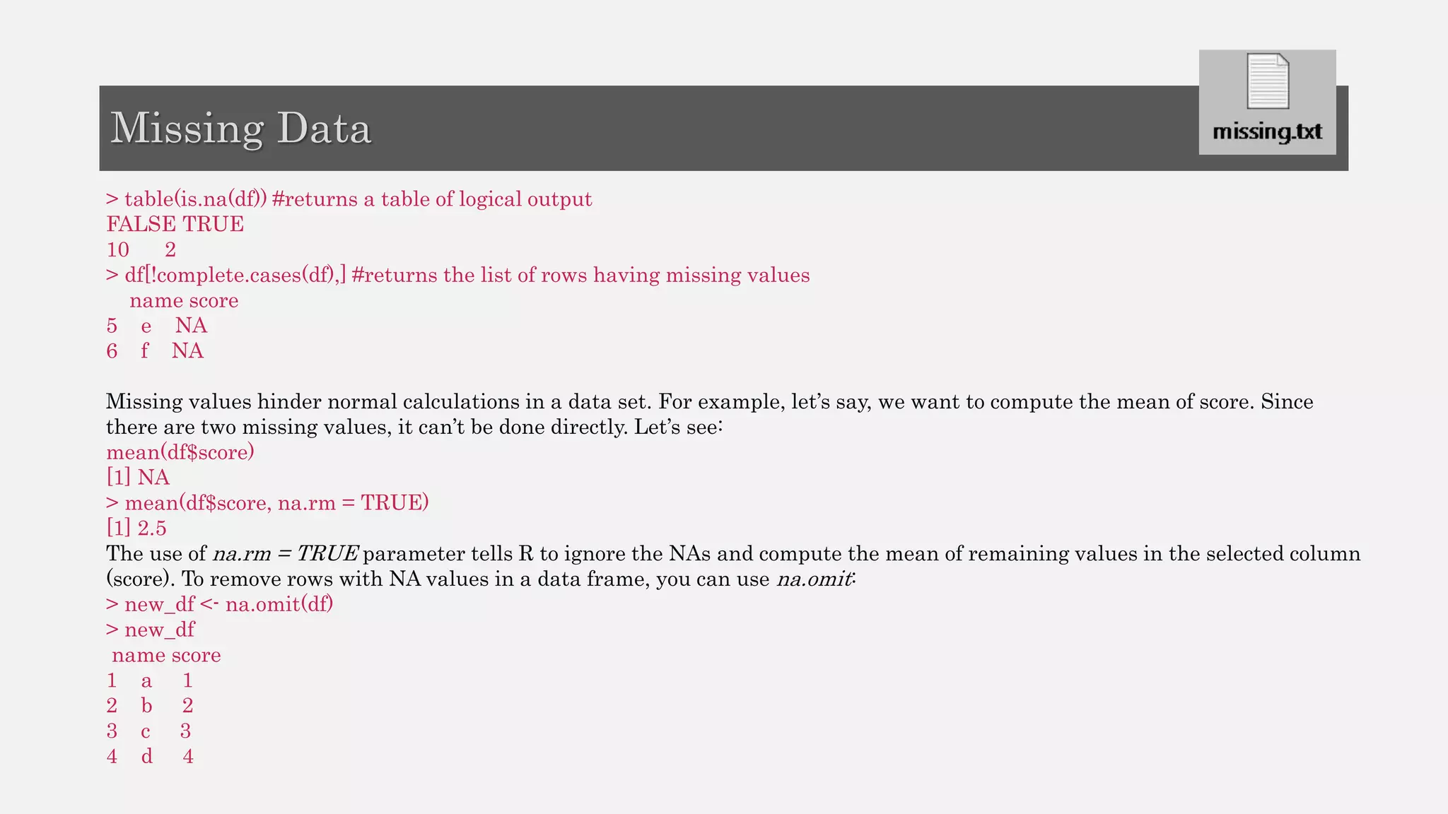 > table(is.na(df)) #returns a table of logical output
FALSE TRUE
10 2
> df[!complete.cases(df),] #returns the list of rows having missing values
name score
5 e NA
6 f NA
Missing values hinder normal calculations in a data set. For example, let’s say, we want to compute the mean of score. Since
there are two missing values, it can’t be done directly. Let’s see:
mean(df$score)
[1] NA
> mean(df$score, na.rm = TRUE)
[1] 2.5
The use of na.rm = TRUE parameter tells R to ignore the NAs and compute the mean of remaining values in the selected column
(score). To remove rows with NA values in a data frame, you can use na.omit:
> new_df <- na.omit(df)
> new_df
name score
1 a 1
2 b 2
3 c 3
4 d 4
Missing Data
 
