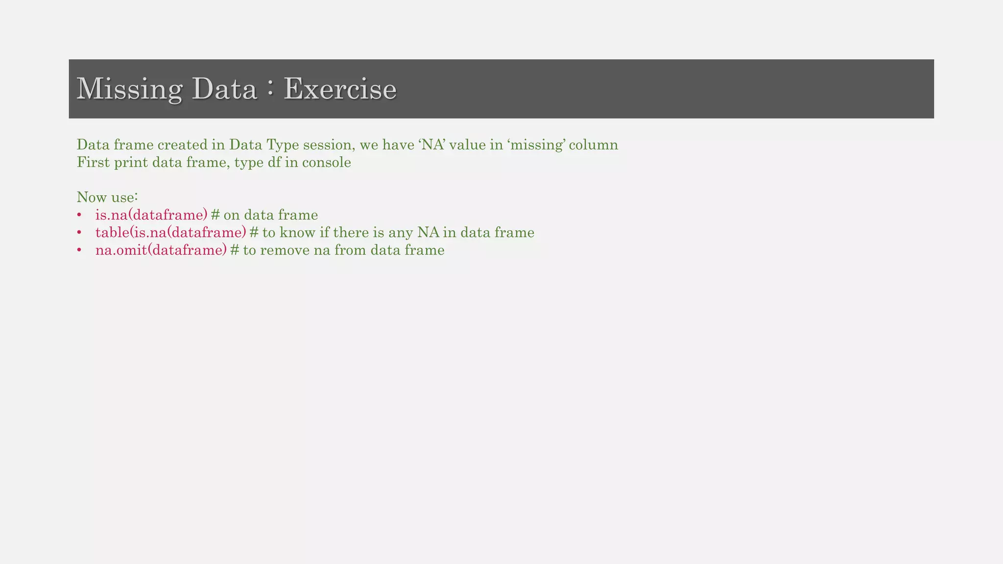 Data frame created in Data Type session, we have ‘NA’ value in ‘missing’ column
First print data frame, type df in console
Now use:
• is.na(dataframe) # on data frame
• table(is.na(dataframe) # to know if there is any NA in data frame
• na.omit(dataframe) # to remove na from data frame
Missing Data : Exercise
 