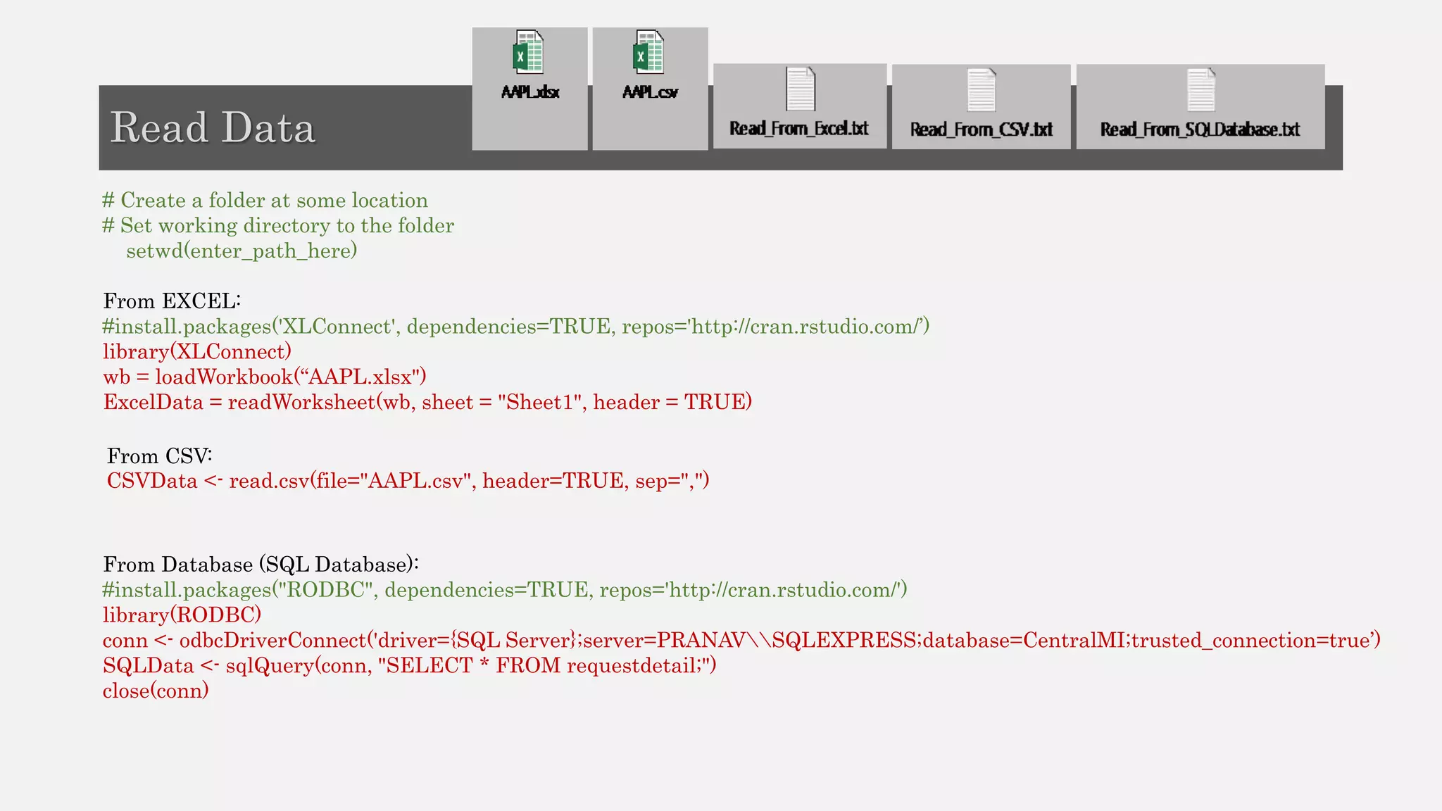 # Create a folder at some location
# Set working directory to the folder
setwd(enter_path_here)
From EXCEL:
#install.packages('XLConnect', dependencies=TRUE, repos='http://cran.rstudio.com/’)
library(XLConnect)
wb = loadWorkbook(“AAPL.xlsx")
ExcelData = readWorksheet(wb, sheet = "Sheet1", header = TRUE)
From CSV:
CSVData <- read.csv(file="AAPL.csv", header=TRUE, sep=",")
From Database (SQL Database):
#install.packages("RODBC", dependencies=TRUE, repos='http://cran.rstudio.com/')
library(RODBC)
conn <- odbcDriverConnect('driver={SQL Server};server=PRANAVSQLEXPRESS;database=CentralMI;trusted_connection=true’)
SQLData <- sqlQuery(conn, "SELECT * FROM requestdetail;")
close(conn)
Read Data
 