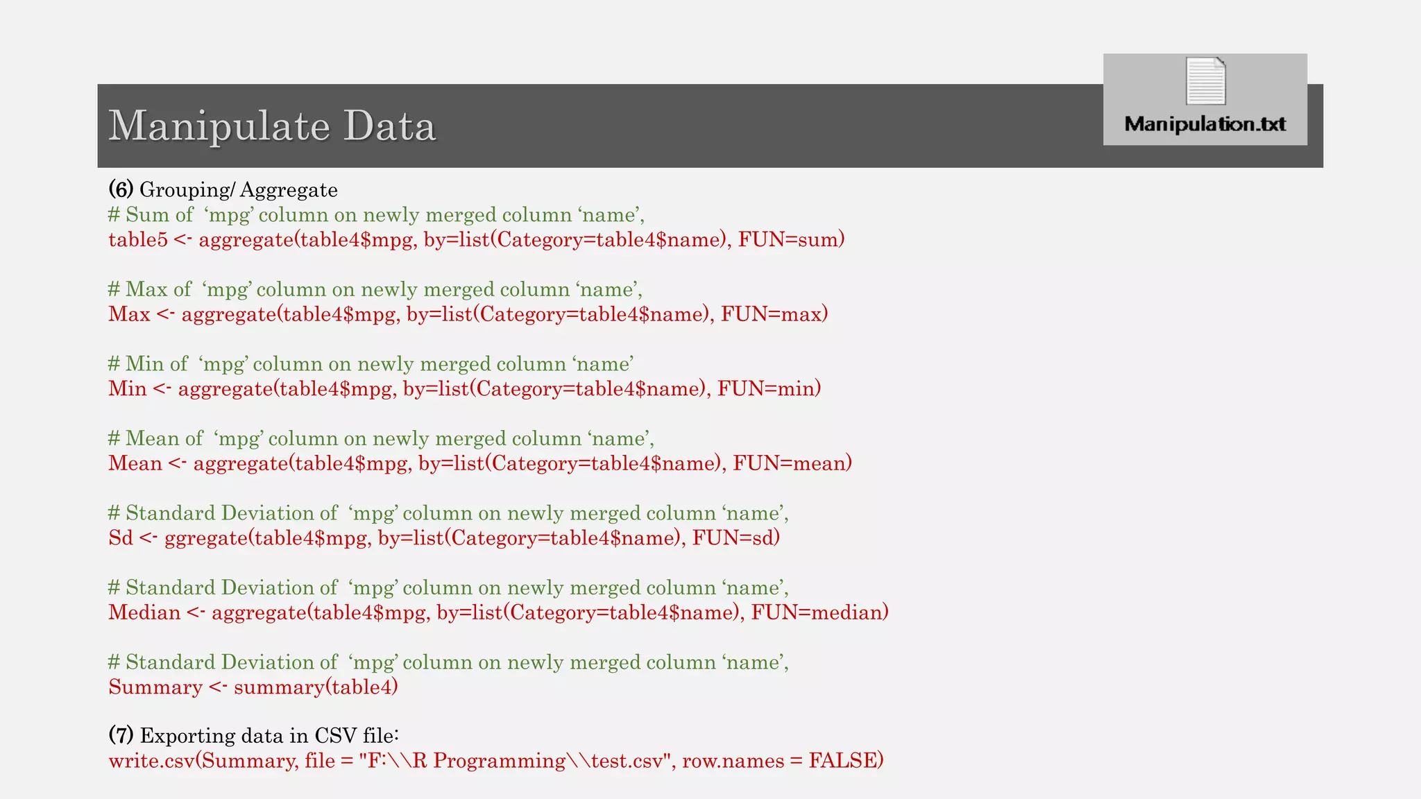 (6) Grouping/ Aggregate
# Sum of ‘mpg’ column on newly merged column ‘name’,
table5 <- aggregate(table4$mpg, by=list(Category=table4$name), FUN=sum)
# Max of ‘mpg’ column on newly merged column ‘name’,
Max <- aggregate(table4$mpg, by=list(Category=table4$name), FUN=max)
# Min of ‘mpg’ column on newly merged column ‘name’
Min <- aggregate(table4$mpg, by=list(Category=table4$name), FUN=min)
# Mean of ‘mpg’ column on newly merged column ‘name’,
Mean <- aggregate(table4$mpg, by=list(Category=table4$name), FUN=mean)
# Standard Deviation of ‘mpg’ column on newly merged column ‘name’,
Sd <- ggregate(table4$mpg, by=list(Category=table4$name), FUN=sd)
# Standard Deviation of ‘mpg’ column on newly merged column ‘name’,
Median <- aggregate(table4$mpg, by=list(Category=table4$name), FUN=median)
# Standard Deviation of ‘mpg’ column on newly merged column ‘name’,
Summary <- summary(table4)
(7) Exporting data in CSV file:
write.csv(Summary, file = "F:R Programmingtest.csv", row.names = FALSE)
Manipulate Data
 