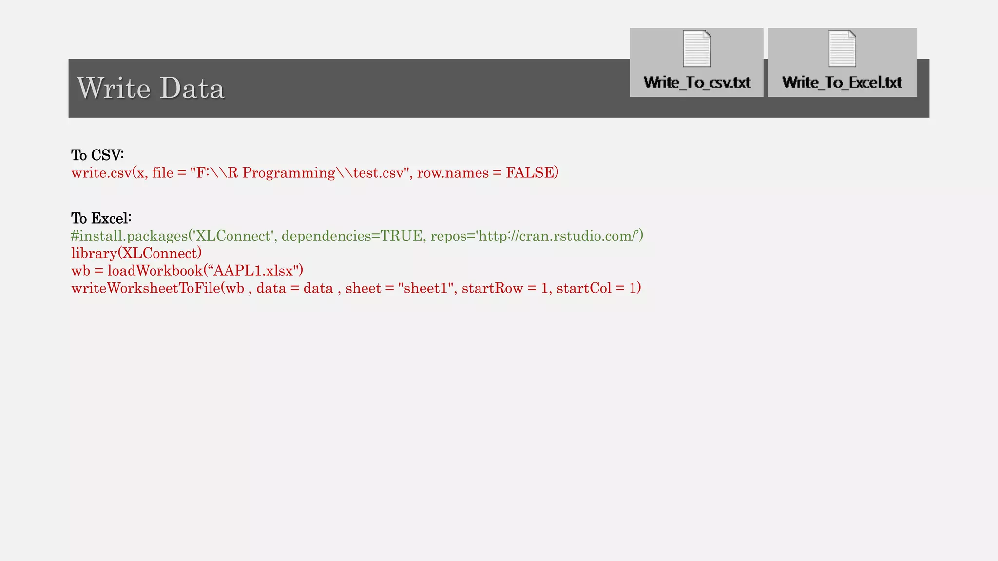 To CSV:
write.csv(x, file = "F:R Programmingtest.csv", row.names = FALSE)
To Excel:
#install.packages('XLConnect', dependencies=TRUE, repos='http://cran.rstudio.com/’)
library(XLConnect)
wb = loadWorkbook(“AAPL1.xlsx")
writeWorksheetToFile(wb , data = data , sheet = "sheet1", startRow = 1, startCol = 1)
Write Data
 