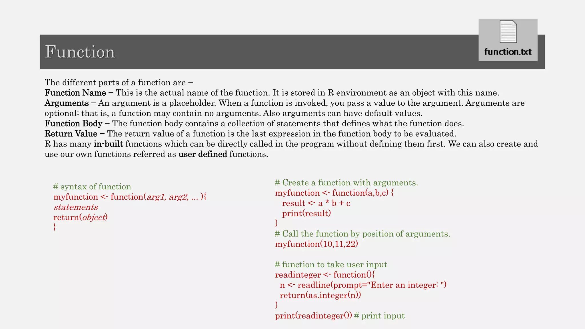 The different parts of a function are −
Function Name − This is the actual name of the function. It is stored in R environment as an object with this name.
Arguments − An argument is a placeholder. When a function is invoked, you pass a value to the argument. Arguments are
optional; that is, a function may contain no arguments. Also arguments can have default values.
Function Body − The function body contains a collection of statements that defines what the function does.
Return Value − The return value of a function is the last expression in the function body to be evaluated.
R has many in-built functions which can be directly called in the program without defining them first. We can also create and
use our own functions referred as user defined functions.
Function
# Create a function with arguments.
myfunction <- function(a,b,c) {
result <- a * b + c
print(result)
}
# Call the function by position of arguments.
myfunction(10,11,22)
# function to take user input
readinteger <- function(){
n <- readline(prompt="Enter an integer: ")
return(as.integer(n))
}
print(readinteger()) # print input
# syntax of function
myfunction <- function(arg1, arg2, ... ){
statements
return(object)
}
 