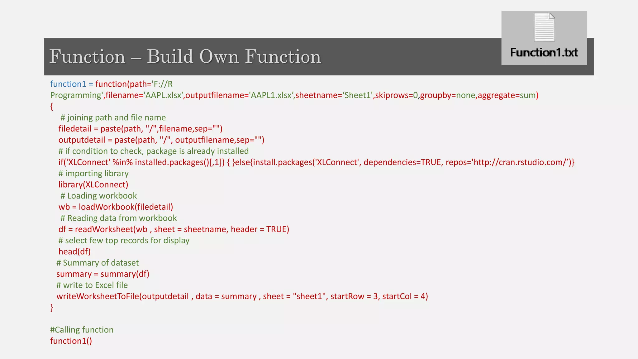 function1 = function(path='F://R
Programming',filename='AAPL.xlsx’,outputfilename='AAPL1.xlsx’,sheetname=‘Sheet1',skiprows=0,groupby=none,aggregate=sum)
{
# joining path and file name
filedetail = paste(path, "/",filename,sep="")
outputdetail = paste(path, "/", outputfilename,sep="")
# if condition to check, package is already installed
if('XLConnect' %in% installed.packages()[,1]) { }else{install.packages('XLConnect', dependencies=TRUE, repos='http://cran.rstudio.com/’)}
# importing library
library(XLConnect)
# Loading workbook
wb = loadWorkbook(filedetail)
# Reading data from workbook
df = readWorksheet(wb , sheet = sheetname, header = TRUE)
# select few top records for display
head(df)
# Summary of dataset
summary = summary(df)
# write to Excel file
writeWorksheetToFile(outputdetail , data = summary , sheet = "sheet1", startRow = 3, startCol = 4)
}
#Calling function
function1()
Function – Build Own Function
 