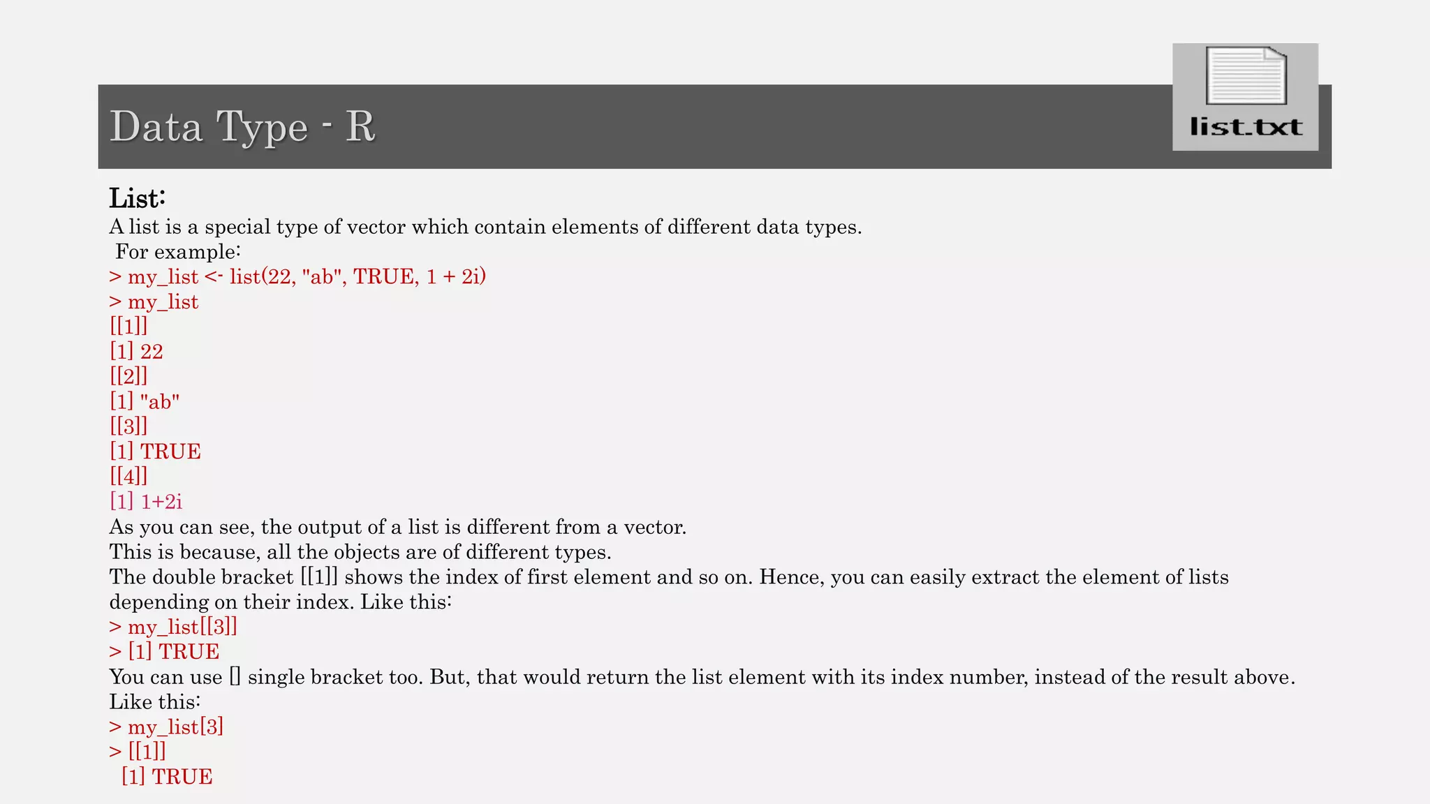 List:
A list is a special type of vector which contain elements of different data types.
For example:
> my_list <- list(22, "ab", TRUE, 1 + 2i)
> my_list
[[1]]
[1] 22
[[2]]
[1] "ab"
[[3]]
[1] TRUE
[[4]]
[1] 1+2i
As you can see, the output of a list is different from a vector.
This is because, all the objects are of different types.
The double bracket [[1]] shows the index of first element and so on. Hence, you can easily extract the element of lists
depending on their index. Like this:
> my_list[[3]]
> [1] TRUE
You can use [] single bracket too. But, that would return the list element with its index number, instead of the result above.
Like this:
> my_list[3]
> [[1]]
[1] TRUE
Data Type - R
 