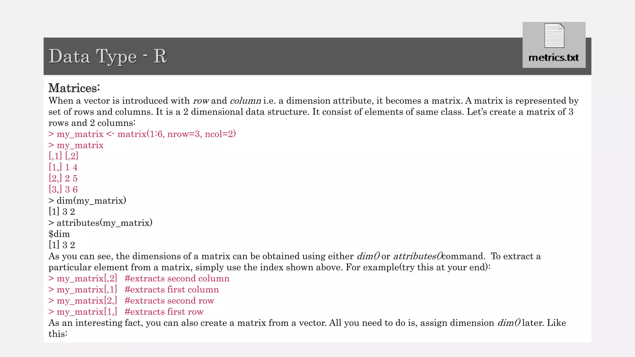 Matrices:
When a vector is introduced with row and column i.e. a dimension attribute, it becomes a matrix. A matrix is represented by
set of rows and columns. It is a 2 dimensional data structure. It consist of elements of same class. Let’s create a matrix of 3
rows and 2 columns:
> my_matrix <- matrix(1:6, nrow=3, ncol=2)
> my_matrix
[,1] [,2]
[1,] 1 4
[2,] 2 5
[3,] 3 6
> dim(my_matrix)
[1] 3 2
> attributes(my_matrix)
$dim
[1] 3 2
As you can see, the dimensions of a matrix can be obtained using either dim() or attributes()command. To extract a
particular element from a matrix, simply use the index shown above. For example(try this at your end):
> my_matrix[,2] #extracts second column
> my_matrix[,1] #extracts first column
> my_matrix[2,] #extracts second row
> my_matrix[1,] #extracts first row
As an interesting fact, you can also create a matrix from a vector. All you need to do is, assign dimension dim() later. Like
this:
Data Type - R
 