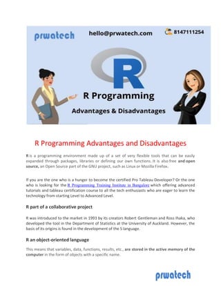 R Programming Advantages and Disadvantages
R is a programming environment made up of a set of very flexible tools that can be easily
expanded through packages, libraries or defining our own functions. It is also free and open
source, an Open Source part of the GNU project, such as Linux or Mozilla Firefox.
If you are the one who is a hunger to become the certified Pro Tableau Developer? Or the one
who is looking for the R Programming Training Institute in Bangalore which offering advanced
tutorials and tableau certification course to all the tech enthusiasts who are eager to learn the
technology from starting Level to Advanced Level.
R part of a collaborative project
R was introduced to the market in 1993 by its creators Robert Gentleman and Ross Ihaka, who
developed the tool in the Department of Statistics at the University of Auckland. However, the
basis of its origins is found in the development of the S language.
R an object-oriented language
This means that variables, data, functions, results, etc., are stored in the active memory of the
computer in the form of objects with a specific name.
 