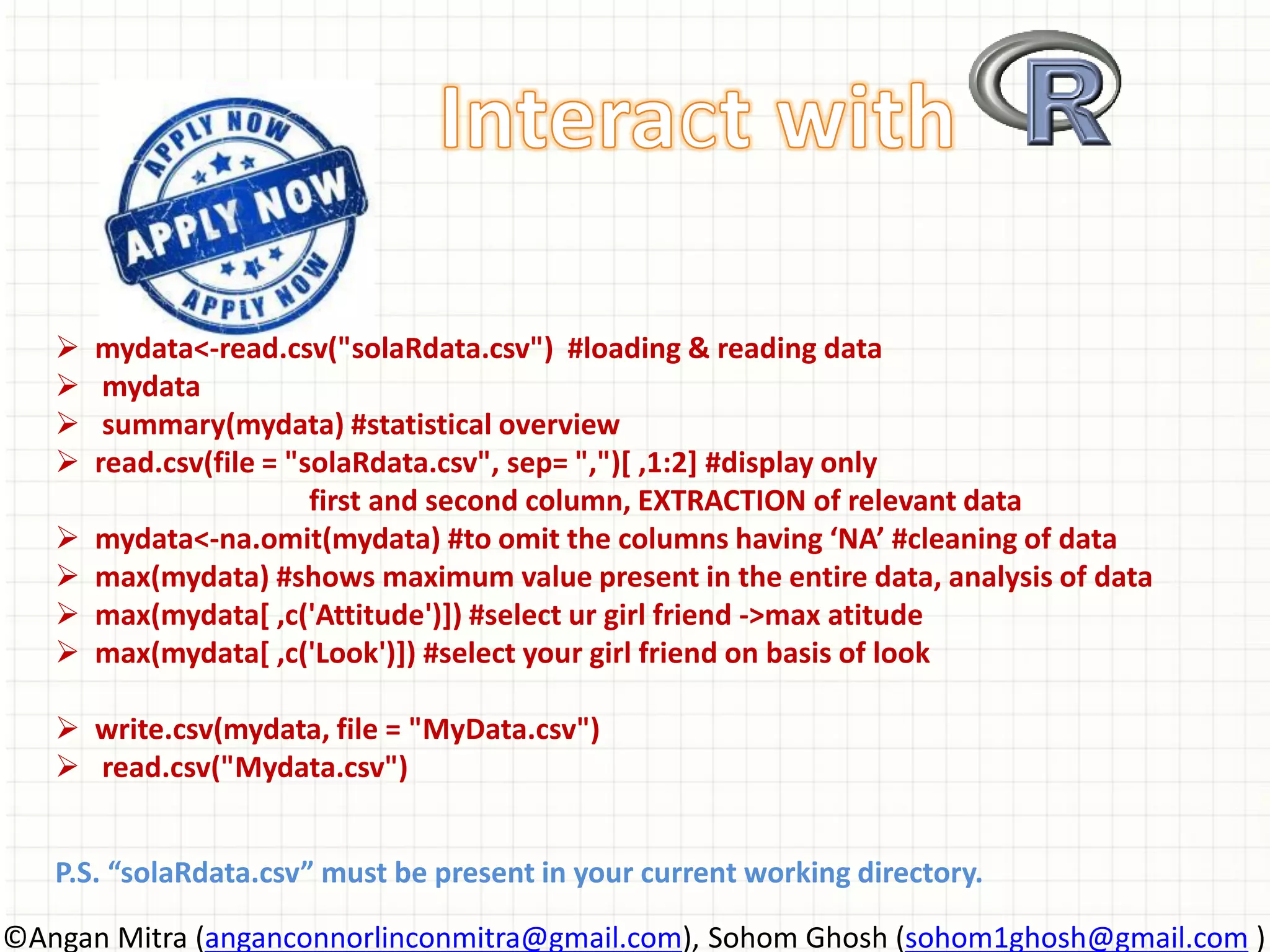  mydata<-read.csv("solaRdata.csv") #loading & reading data  mydata  summary(mydata) #statistical overview  read.csv(file = "solaRdata.csv", sep= ",")[ ,1:2] #display only first and second column, EXTRACTION of relevant data  mydata<-na.omit(mydata) #to omit the columns having ‘NA’ #cleaning of data  max(mydata) #shows maximum value present in the entire data, analysis of data  max(mydata[ ,c('Attitude')]) #select ur girl friend ->max atitude  max(mydata[ ,c('Look')]) #select your girl friend on basis of look  write.csv(mydata, file = "MyData.csv")  read.csv("Mydata.csv") P.S. “solaRdata.csv” must be present in your current working directory. ©Angan Mitra (anganconnorlinconmitra@gmail.com), Sohom Ghosh (sohom1ghosh@gmail.com ) 