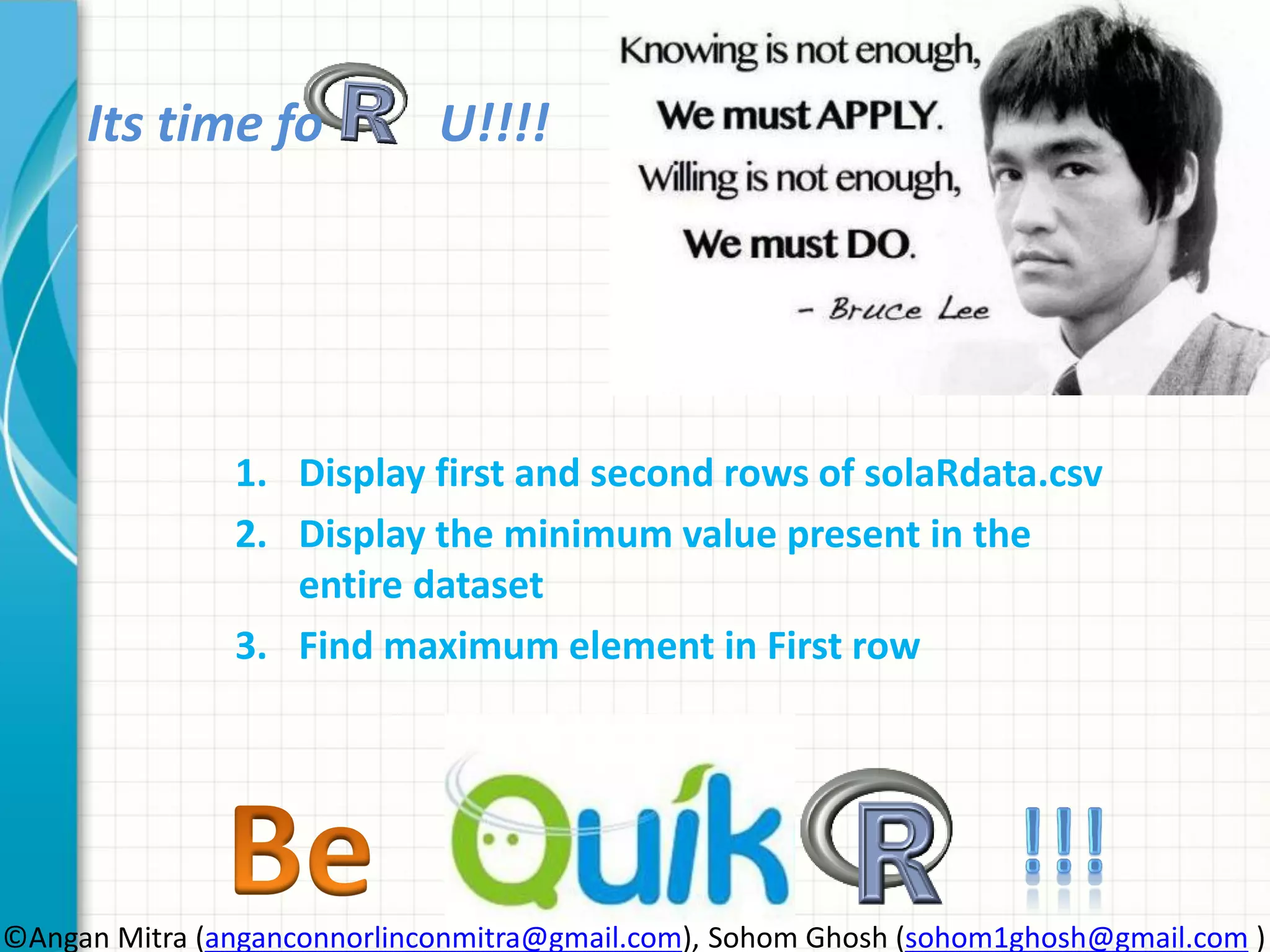 Its time fo U!!!! 1. Display first and second rows of solaRdata.csv 2. Display the minimum value present in the entire dataset 3. Find maximum element in First row ©Angan Mitra (anganconnorlinconmitra@gmail.com), Sohom Ghosh (sohom1ghosh@gmail.com ) 