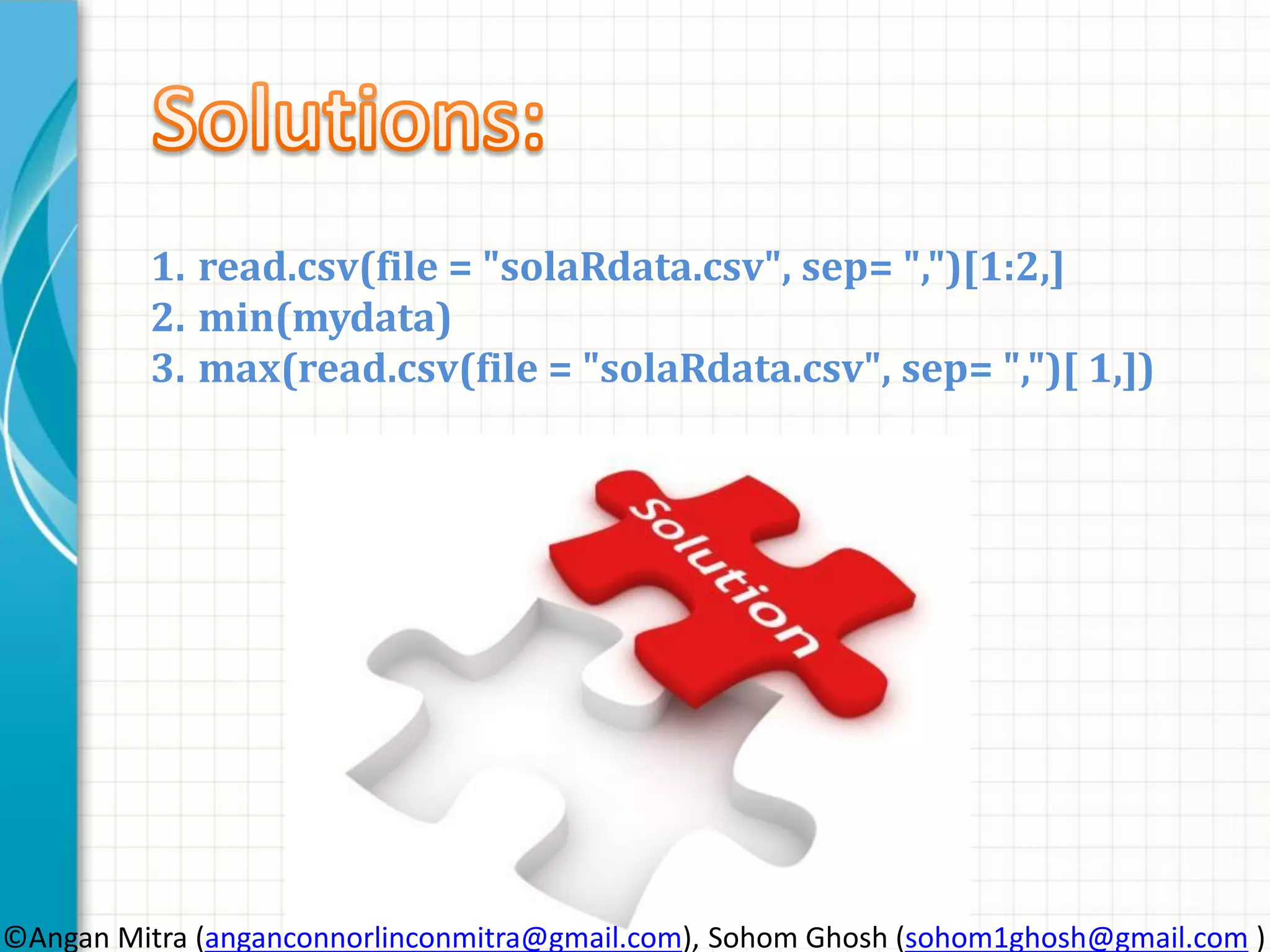 1. read.csv(file = "solaRdata.csv", sep= ",")[1:2,] 2. min(mydata) 3. max(read.csv(file = "solaRdata.csv", sep= ",")[ 1,]) ©Angan Mitra (anganconnorlinconmitra@gmail.com), Sohom Ghosh (sohom1ghosh@gmail.com ) 