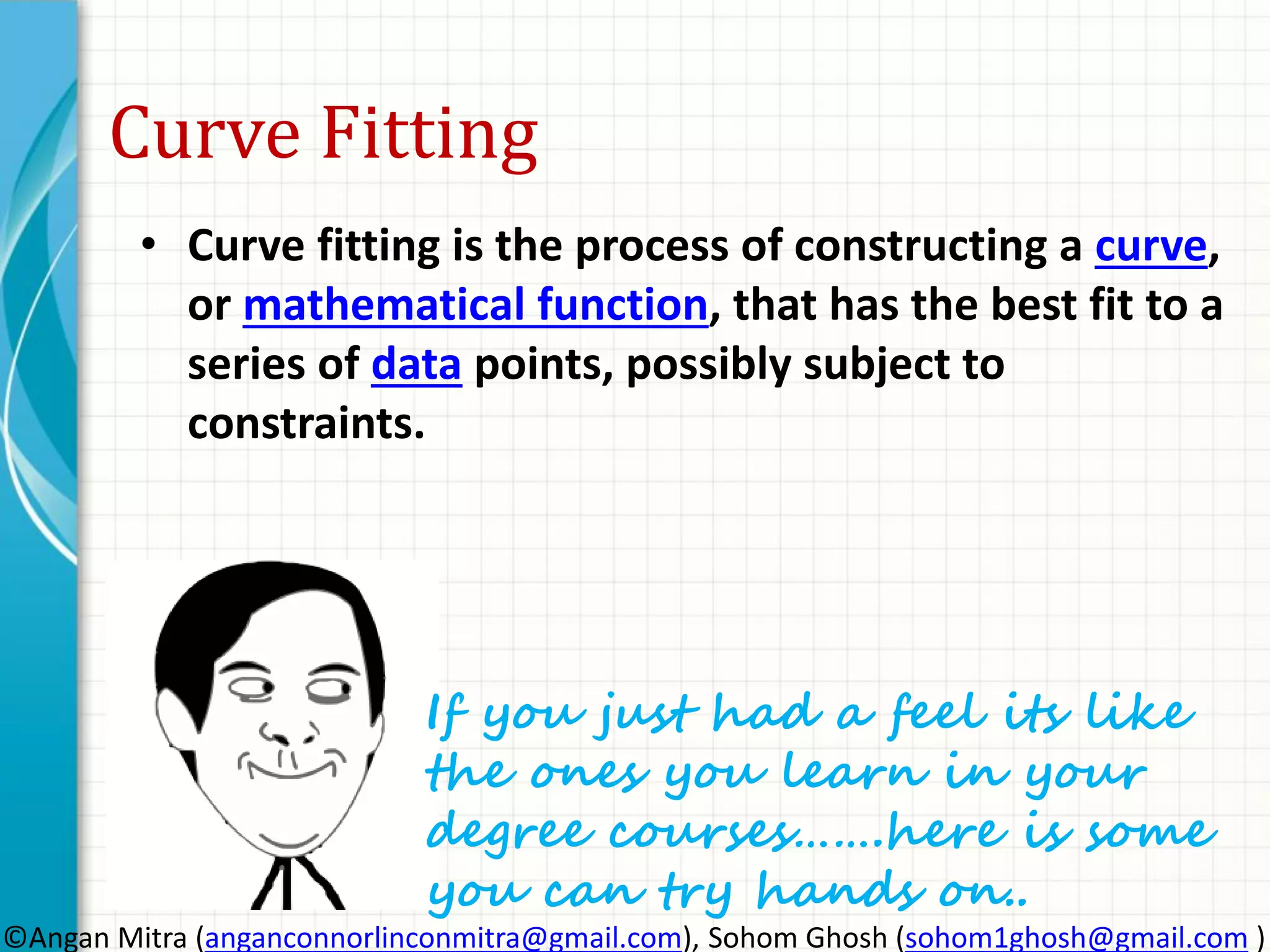 Curve Fitting • Curve fitting is the process of constructing a curve, or mathematical function, that has the best fit to a series of data points, possibly subject to constraints. If you just had a feel its like the ones you learn in your degree courses…….here is some you can try hands on.. ©Angan Mitra (anganconnorlinconmitra@gmail.com), Sohom Ghosh (sohom1ghosh@gmail.com ) 