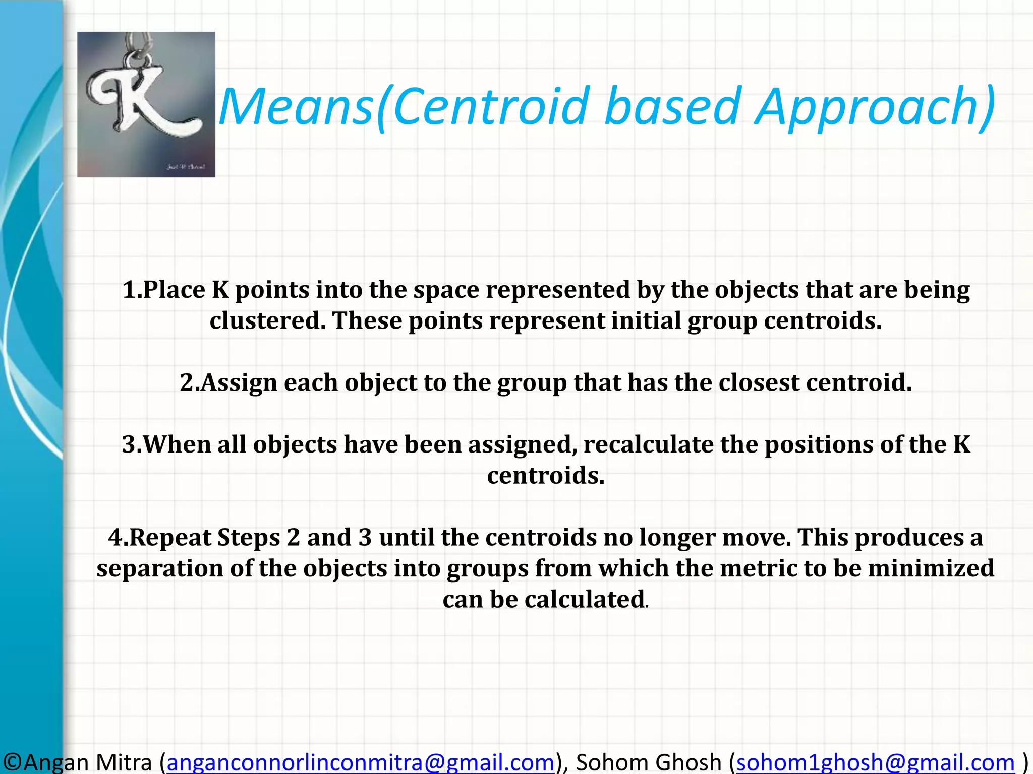 Means(Centroid based Approach) 1.Place K points into the space represented by the objects that are being clustered. These points represent initial group centroids. 2.Assign each object to the group that has the closest centroid. 3.When all objects have been assigned, recalculate the positions of the K centroids. 4.Repeat Steps 2 and 3 until the centroids no longer move. This produces a separation of the objects into groups from which the metric to be minimized can be calculated. ©Angan Mitra (anganconnorlinconmitra@gmail.com), Sohom Ghosh (sohom1ghosh@gmail.com ) 