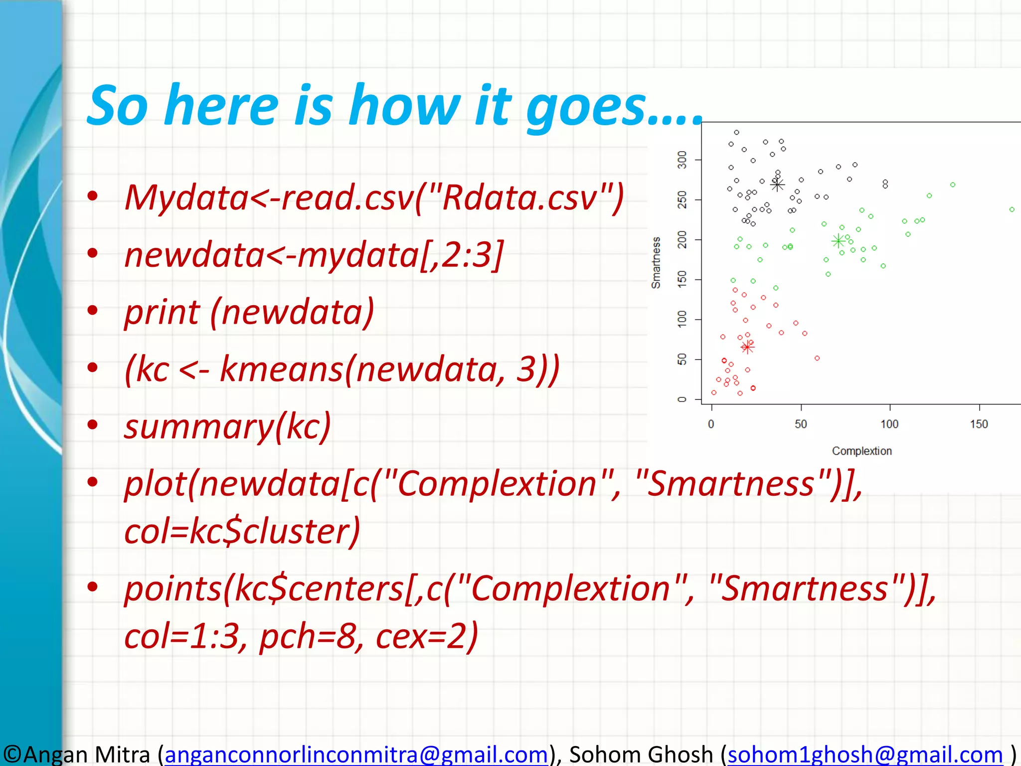 So here is how it goes…. • Mydata<-read.csv("Rdata.csv") • newdata<-mydata[,2:3] • print (newdata) • (kc <- kmeans(newdata, 3)) • summary(kc) • plot(newdata[c("Complextion", "Smartness")], col=kc$cluster) • points(kc$centers[,c("Complextion", "Smartness")], col=1:3, pch=8, cex=2) ©Angan Mitra (anganconnorlinconmitra@gmail.com), Sohom Ghosh (sohom1ghosh@gmail.com ) 