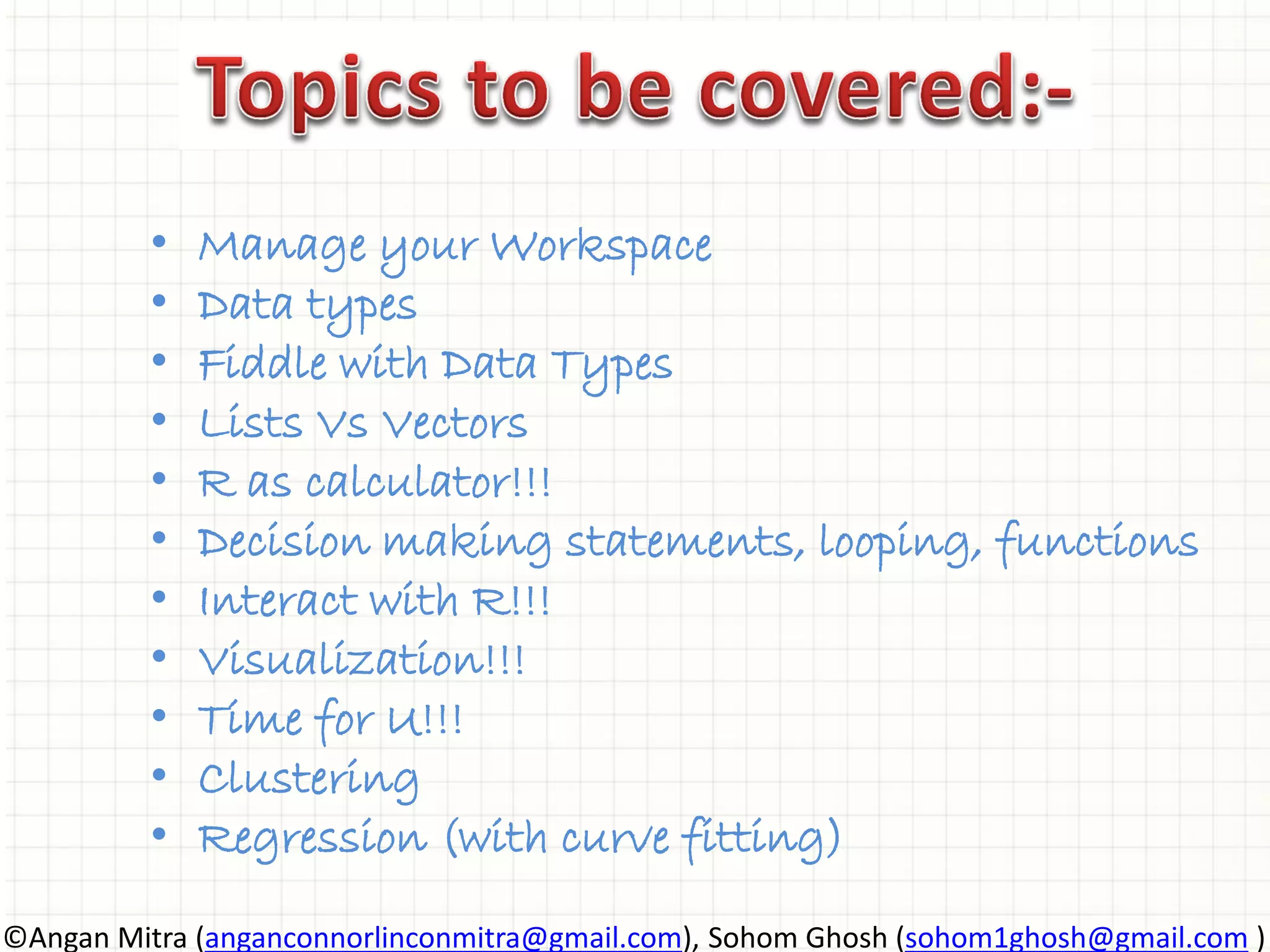 • Manage your Workspace • Data types • Fiddle with Data Types • Lists Vs Vectors • R as calculator!!! • Decision making statements, looping, functions • Interact with R!!! • Visualization!!! • Time for U!!! • Clustering • Regression (with curve fitting) ©Angan Mitra (anganconnorlinconmitra@gmail.com), Sohom Ghosh (sohom1ghosh@gmail.com ) 