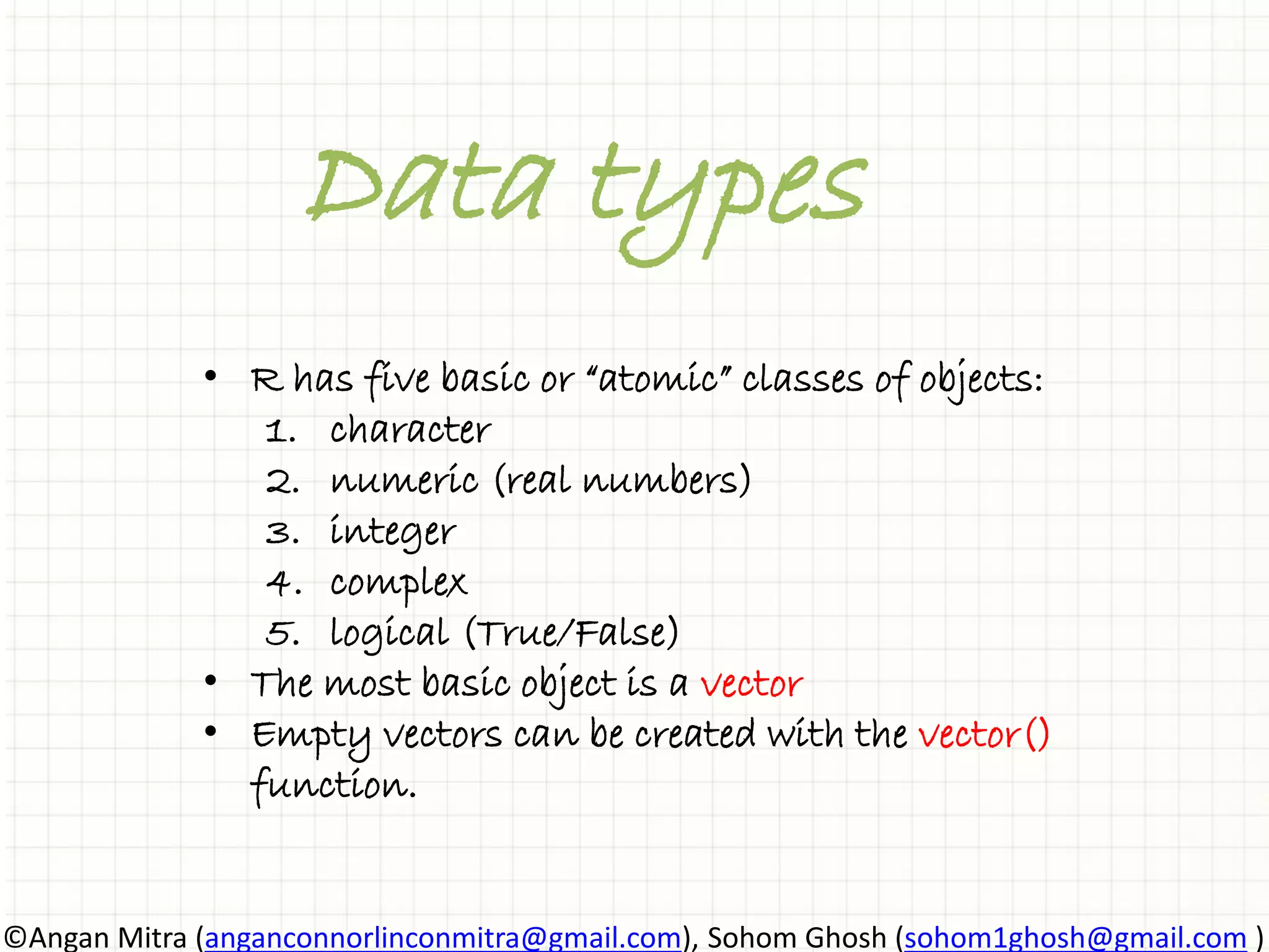 Data types • R has five basic or “atomic” classes of objects: 1. character 2. numeric (real numbers) 3. integer 4. complex 5. logical (True/False) • The most basic object is a vector • Empty vectors can be created with the vector() function. ©Angan Mitra (anganconnorlinconmitra@gmail.com), Sohom Ghosh (sohom1ghosh@gmail.com ) 