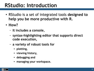 14
RStudio: Introduction
●
RStudio is a set of integrated tools designed to
help you be more productive with R.
●
How?
– It includes a console,
– syntax-highlighting editor that supports direct
code execution,
– a variety of robust tools for

plotting,

viewing history,

debugging and

managing your workspace.
 