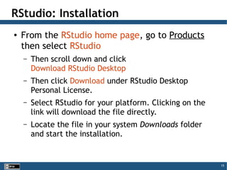 15
RStudio: Installation
● From the RStudio home page, go to Products
then select RStudio
– Then scroll down and click
Download RStudio Desktop
– Then click Download under RStudio Desktop
Personal License.
– Select RStudio for your platform. Clicking on the
link will download the file directly.
– Locate the file in your system Downloads folder
and start the installation.
 