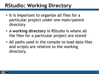 17
RStudio: Working Directory
● It is important to organize all files for a
particular project under one main/parent
directory
● A working directory in RStudio is where all
the files for a particular project are stored
● All paths used in the console to load data files
and scripts are relative to the working
directory.
 
