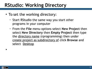 18
●
To set the working directory:
– Start RStudio the same way you start other
programs in your computer
– From the File menu options select New Project then
select New Directory then Empty Project then type
the directory name (rprogramming) then under
create project as subdirectory of click Browse and
select Desktop
●
RStudio: Working Directory
 