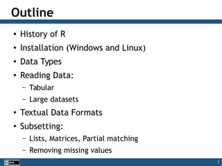 2
Outline
●
History of R
●
Installation (Windows and Linux)
●
Data Types
●
Reading Data:
– Tabular
– Large datasets
●
Textual Data Formats
●
Subsetting:
– Lists, Matrices, Partial matching
– Removing missing values
 