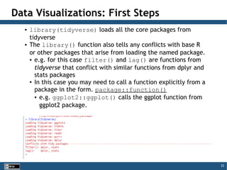 22
Data Visualizations: First Steps
● library(tidyverse) loads all the core packages from
tidyverse
● The library() function also tells any conflicts with base R
or other packages that arise from loading the named package.
● e.g. for this case filter() and lag() are functions from
tidyverse that conflict with similar functions from dplyr and
stats packages
● In this case you may need to call a function explicitly from a
package in the form. package::function()
● e.g. ggplot2::ggplot() calls the ggplot function from
ggplot2 package.
 