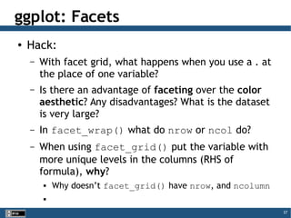 37
ggplot: Facets
● Hack:
– With facet grid, what happens when you use a . at
the place of one variable?
– Is there an advantage of faceting over the color
aesthetic? Any disadvantages? What is the dataset
is very large?
– In facet_wrap() what do nrow or ncol do?
– When using facet_grid() put the variable with
more unique levels in the columns (RHS of
formula), why?
 Why doesn’t facet_grid() have nrow, and ncolumn

 