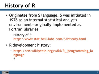 4
History of R
● Originates from S language. S was initiated in
1976 as an internal statistical analysis
environment—originally implemented as
Fortran libraries
– History of S:
http://www.stat.bell-labs.com/S/history.html
● R development history:
– https://en.wikipedia.org/wiki/R_(programming_la
nguage
)
 