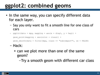 43
ggplot2: combined geoms
●
In the same way, you can specify different data
for each layer.
– Say you only want to fit a smooth line for one class of
cars
– ggplot(data = mpg, mapping = aes(x = displ, y = hwy)) +
geom_point(mapping = aes(color = class)) +
geom_smooth(data = filter(mpg, class == "subcompact"), se = FALSE)
– Hack:

can we plot more than one of the same
geom?
– Try a smooth geom with different car class
 