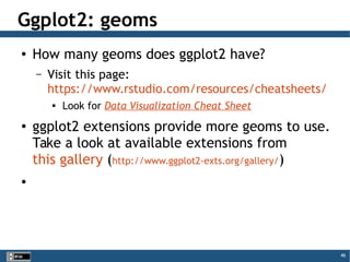 46
Ggplot2: geoms
● How many geoms does ggplot2 have?
– Visit this page:
https://www.rstudio.com/resources/cheatsheets/

Look for Data Visualization Cheat Sheet
● ggplot2 extensions provide more geoms to use.
Take a look at available extensions from
this gallery (http://www.ggplot2-exts.org/gallery/)
●
 