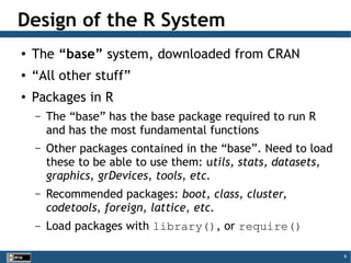 6
Design of the R System
●
The “base” system, downloaded from CRAN
●
“All other stuff”
●
Packages in R
– The “base” has the base package required to run R
and has the most fundamental functions
– Other packages contained in the “base”. Need to load
these to be able to use them: utils, stats, datasets,
graphics, grDevices, tools, etc.
– Recommended packages: boot, class, cluster,
codetools, foreign, lattice, etc.
– Load packages with library(), or require()
 