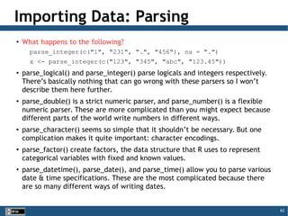 62
Importing Data: Parsing
●
What happens to the following?
parse_integer(c("1", "231", ".", "456"), na = ".")
x <- parse_integer(c("123", "345", "abc", "123.45"))
●
parse_logical() and parse_integer() parse logicals and integers respectively.
There’s basically nothing that can go wrong with these parsers so I won’t
describe them here further.
●
parse_double() is a strict numeric parser, and parse_number() is a flexible
numeric parser. These are more complicated than you might expect because
different parts of the world write numbers in different ways.
●
parse_character() seems so simple that it shouldn’t be necessary. But one
complication makes it quite important: character encodings.
●
parse_factor() create factors, the data structure that R uses to represent
categorical variables with fixed and known values.
●
parse_datetime(), parse_date(), and parse_time() allow you to parse various
date & time specifications. These are the most complicated because there
are so many different ways of writing dates.
 