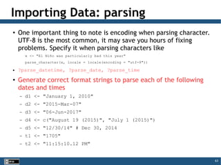 63
Importing Data: parsing
●
One important thing to note is encoding when parsing character.
UTF-8 is the most common, it may save you hours of fixing
problems. Specify it when parsing characters like
x <- "El Niño was particularly bad this year"
parse_character(x, locale = locale(encoding = "utf-8"))
● ?parse_datetime, ?parse_date, ?parse_time
●
Generate correct format strings to parse each of the following
dates and times
– d1 <- "January 1, 2010"
– d2 <- "2015-Mar-07"
– d3 <- "06-Jun-2017"
– d4 <- c("August 19 (2015)", "July 1 (2015)")
– d5 <- "12/30/14" # Dec 30, 2014
– t1 <- "1705"
– t2 <- "11:15:10.12 PM"
 