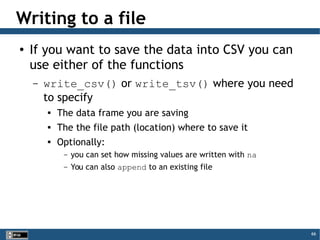 66
Writing to a file
● If you want to save the data into CSV you can
use either of the functions
– write_csv() or write_tsv() where you need
to specify

The data frame you are saving
 The the file path (location) where to save it

Optionally:
– you can set how missing values are written with na
– You can also append to an existing file
 