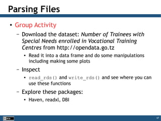 67
Parsing Files
● Group Activity
– Download the dataset: Number of Trainees with
Special Needs enrolled in Vocational Training
Centres from http://opendata.go.tz

Read it into a data frame and do some manipulations
including making some plots
– Inspect
 read_rds() and write_rds() and see where you can
use these functions
– Explore these packages:

Haven, readxl, DBI
 