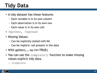 68
Tidy Data
●
A tidy dataset has these features
– Each variable is in its own column
– Each observation is in its own row
– Each value is in its own cell
● ?gather, ?spread
●
Missing Values:
– Can be explicitly stated with NA
– Can be implicit: not present in the data
●
With gather(…, na.rm=TRUE)
● You can use the complete() function to make missing
values explicit tidy data.
– ?complete
 