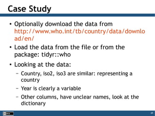 69
Case Study
● Optionally download the data from
http://www.who.int/tb/country/data/downlo
ad/en/
● Load the data from the file or from the
package: tidyr::who
● Looking at the data:
– Country, iso2, iso3 are similar: representing a
country
– Year is clearly a variable
– Other columns, have unclear names, look at the
dictionary
 