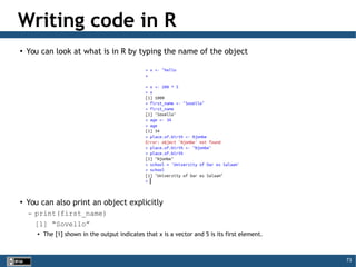 73
Writing code in R
●
You can look at what is in R by typing the name of the object
●
You can also print an object explicitly
– print(first_name)
[1] “Sovello”

The [1] shown in the output indicates that x is a vector and 5 is its first element.
 