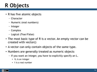 76
R Objects
●
R has five atomic objects
– Character
– Numeric (real numbers)
– Integer
– Complex
– Logical (True/False)
●
The most basic type of R is a vector. An empty vector can be
created with vector()
●
A vector can only contain objects of the same type.
●
Numbers are generally treated as numeric objects
– If you want an integer, you have to explicitly specify an L.

1L is an integer

1 is a real number
 
