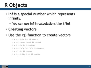 77
R Objects
● Inf is a special number which represents
infinity.
– You can use Inf in calculations like 1/Inf
● Creating vectors
● Use the c() function to create vectors
> x <- c(0.5, 0.6) ## numeric
> x <- c(TRUE, FALSE) ## logical
> x <- c(T, F) ## logical
> x <- c("a", "b", "c") ## character
> x <- 9:29 ## integer
> x <- c(1+0i, 2+4i) ## complex
 