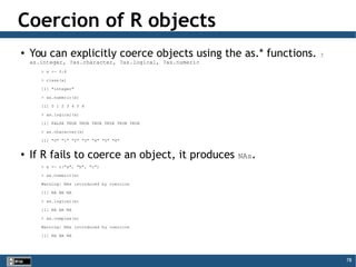 78
Coercion of R objects
●
You can explicitly coerce objects using the as.* functions. ?
as.integer, ?as.character, ?as.logical, ?as.numeric
> x <- 0:6
> class(x)
[1] "integer"
> as.numeric(x)
[1] 0 1 2 3 4 5 6
> as.logical(x)
[1] FALSE TRUE TRUE TRUE TRUE TRUE TRUE
> as.character(x)
[1] "0" "1" "2" "3" "4" "5" "6"
●
If R fails to coerce an object, it produces NAs.
> x <- c("a", "b", "c")
> as.numeric(x)
Warning: NAs introduced by coercion
[1] NA NA NA
> as.logical(x)
[1] NA NA NA
> as.complex(x)
Warning: NAs introduced by coercion
[1] NA NA NA
 