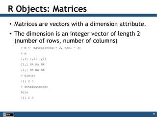 79
R Objects: Matrices
●
Matrices are vectors with a dimension attribute.
●
The dimension is an integer vector of length 2
(number of rows, number of columns)
> m <- matrix(nrow = 2, ncol = 3)
> m
[,1] [,2] [,3]
[1,] NA NA NA
[2,] NA NA NA
> dim(m)
[1] 2 3
> attributes(m)
$dim
[1] 2 3
 