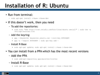8
Installation of R: Ubuntu
●
Run from terminal:
– sudo apt-get install r-base r-base-dev
●
If this doesn’t work, then you need
– To add the repositories:
 sudo echo "deb http://cran.rstudio.com/bin/linux/ubuntu xenial/" | sudo tee -a
/etc/apt/sources.list
– Add the keyring:
 gpg --keyserver keyserver.ubuntu.com --recv-key E084DAB9
 gpg -a --export E084DAB9 | sudo apt-key add -
– Install R-Base
 sudo apt-get update; sudo apt-get install r-base r-base-dev
●
You can install from a PPA which has the most recent versions
– Add the PPA
 sudo add-apt-repository ppa:marutter/rrutter
– Install R-Base
 sudo apt-get update; sudo apt-get install r-base r-base-dev
 